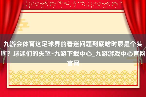 九游会体育这足球界的着迷问题到底啥时辰是个头啊？球迷们的失望-九游下载中心_九游游戏中心官网