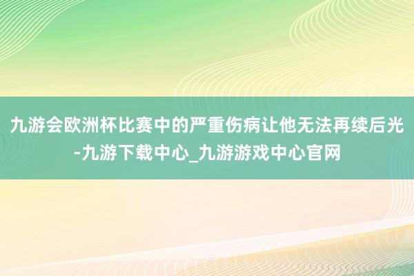 九游会欧洲杯比赛中的严重伤病让他无法再续后光-九游下载中心_九游游戏中心官网