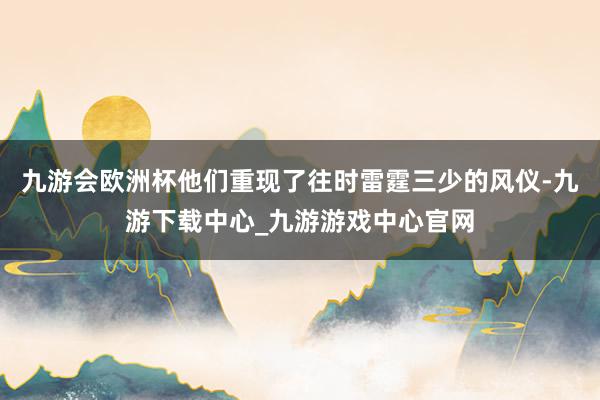 九游会欧洲杯他们重现了往时雷霆三少的风仪-九游下载中心_九游游戏中心官网