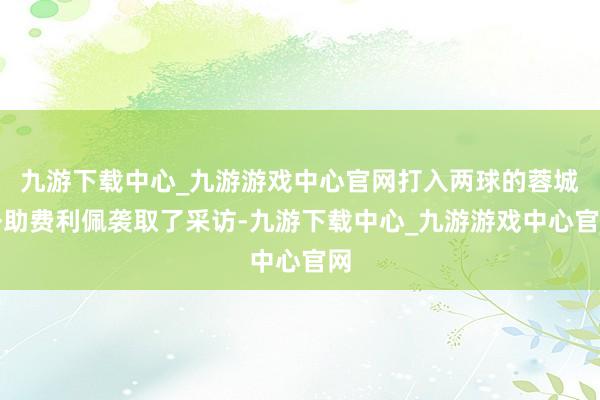 九游下载中心_九游游戏中心官网打入两球的蓉城外助费利佩袭取了采访-九游下载中心_九游游戏中心官网