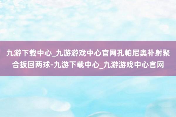 九游下载中心_九游游戏中心官网孔帕尼奥补射聚合扳回两球-九游下载中心_九游游戏中心官网