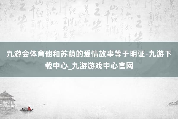 九游会体育他和苏萌的爱情故事等于明证-九游下载中心_九游游戏中心官网