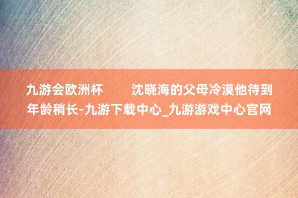 九游会欧洲杯        沈晓海的父母冷漠他待到年龄稍长-九游下载中心_九游游戏中心官网