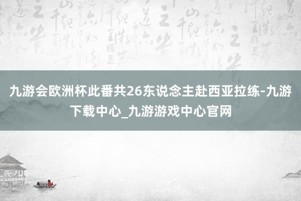 九游会欧洲杯此番共26东说念主赴西亚拉练-九游下载中心_九游游戏中心官网