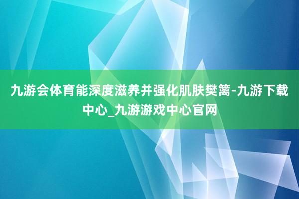 九游会体育能深度滋养并强化肌肤樊篱-九游下载中心_九游游戏中心官网