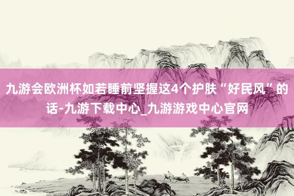 九游会欧洲杯如若睡前坚握这4个护肤“好民风”的话-九游下载中心_九游游戏中心官网