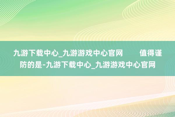 九游下载中心_九游游戏中心官网        值得谨防的是-九游下载中心_九游游戏中心官网