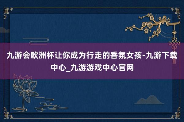 九游会欧洲杯让你成为行走的香氛女孩-九游下载中心_九游游戏中心官网