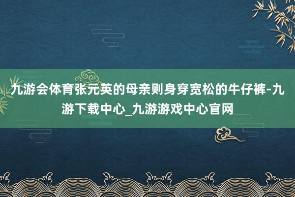 九游会体育张元英的母亲则身穿宽松的牛仔裤-九游下载中心_九游游戏中心官网