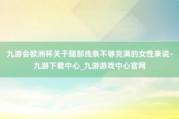 九游会欧洲杯关于腿部线条不够完满的女性来说-九游下载中心_九游游戏中心官网