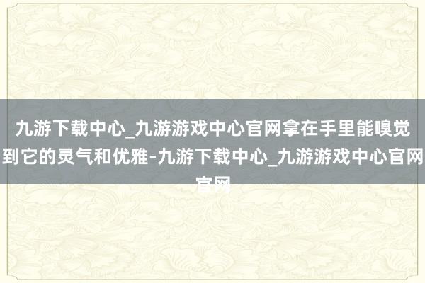 九游下载中心_九游游戏中心官网拿在手里能嗅觉到它的灵气和优雅-九游下载中心_九游游戏中心官网