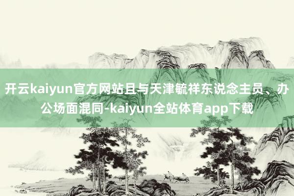 开云kaiyun官方网站且与天津毓祥东说念主员、办公场面混同-kaiyun全站体育app下载