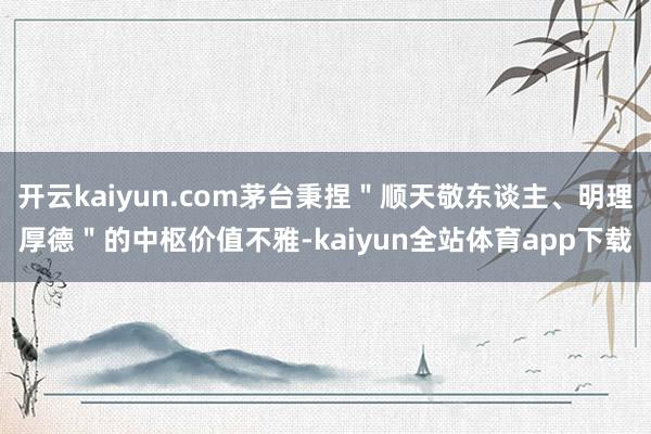 开云kaiyun.com茅台秉捏＂顺天敬东谈主、明理厚德＂的中枢价值不雅-kaiyun全站体育app下载