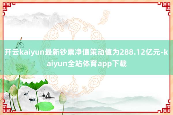 开云kaiyun最新钞票净值策动值为288.12亿元-kaiyun全站体育app下载