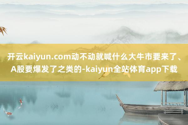 开云kaiyun.com动不动就喊什么大牛市要来了、A股要爆发了之类的-kaiyun全站体育app下载