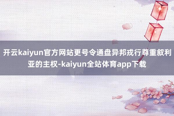 开云kaiyun官方网站更号令通盘异邦戎行尊重叙利亚的主权-kaiyun全站体育app下载