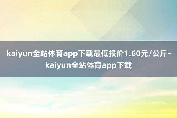 kaiyun全站体育app下载最低报价1.60元/公斤-kaiyun全站体育app下载