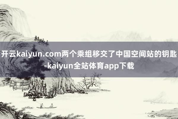 开云kaiyun.com两个乘组移交了中国空间站的钥匙-kaiyun全站体育app下载