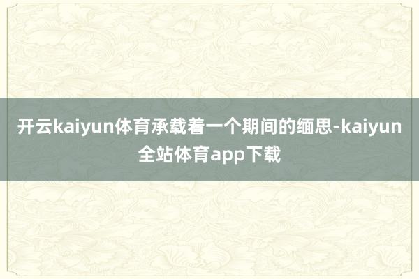 开云kaiyun体育承载着一个期间的缅思-kaiyun全站体育app下载