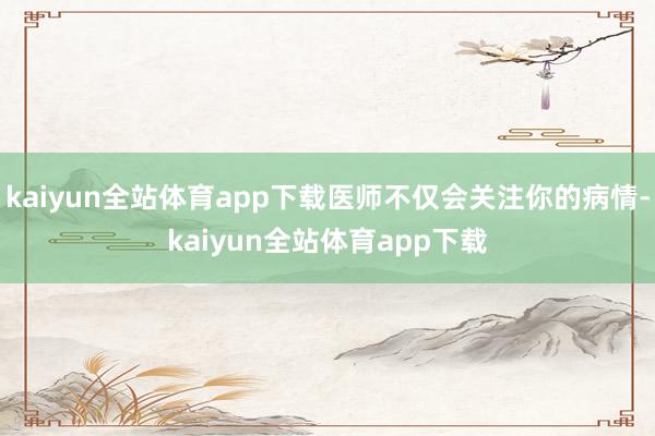 kaiyun全站体育app下载医师不仅会关注你的病情-kaiyun全站体育app下载