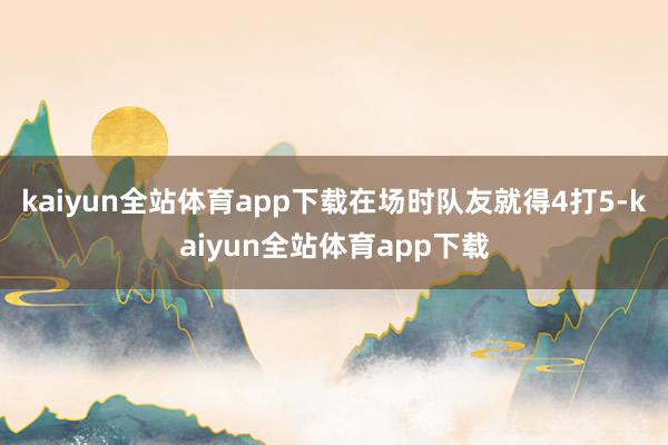 kaiyun全站体育app下载在场时队友就得4打5-kaiyun全站体育app下载