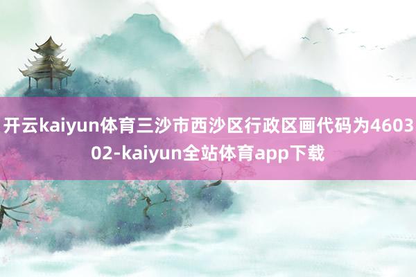 开云kaiyun体育三沙市西沙区行政区画代码为460302-kaiyun全站体育app下载