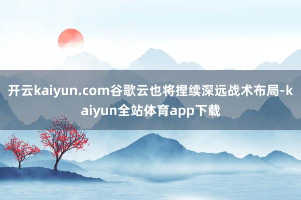 开云kaiyun.com谷歌云也将捏续深远战术布局-kaiyun全站体育app下载