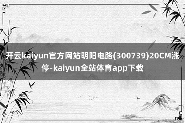 开云kaiyun官方网站明阳电路(300739)20CM涨停-kaiyun全站体育app下载