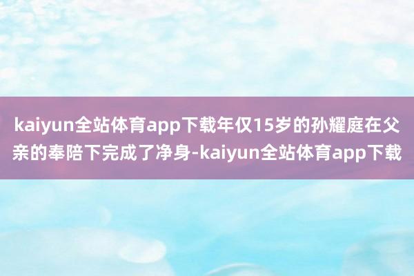 kaiyun全站体育app下载年仅15岁的孙耀庭在父亲的奉陪下完成了净身-kaiyun全站体育app下载