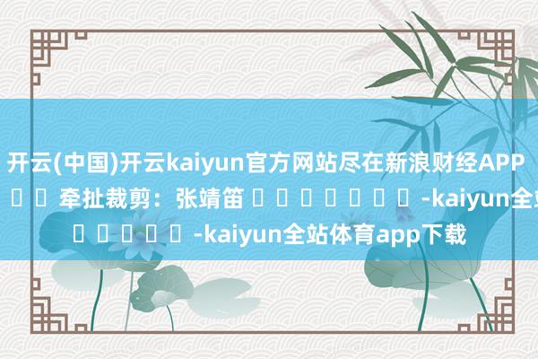 开云(中国)开云kaiyun官方网站尽在新浪财经APP            						牵扯裁剪：张靖笛 							-kaiyun全站体育app下载