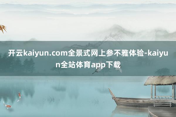 开云kaiyun.com全景式网上参不雅体验-kaiyun全站体育app下载