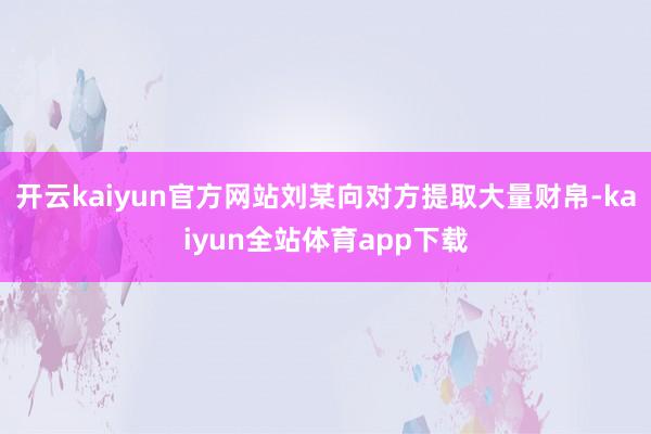 开云kaiyun官方网站刘某向对方提取大量财帛-kaiyun全站体育app下载