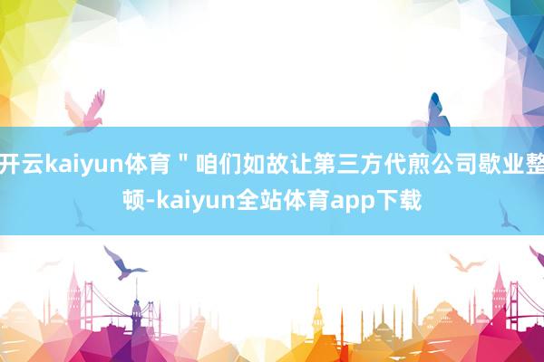 开云kaiyun体育＂咱们如故让第三方代煎公司歇业整顿-kaiyun全站体育app下载