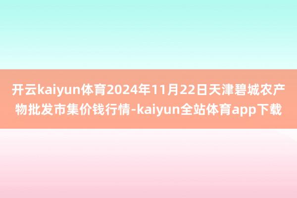 开云kaiyun体育2024年11月22日天津碧城农产物批发市集价钱行情-kaiyun全站体育app下载