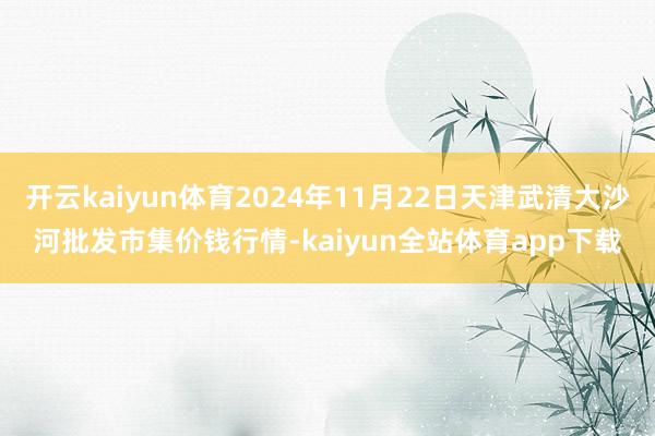 开云kaiyun体育2024年11月22日天津武清大沙河批发市集价钱行情-kaiyun全站体育app下载