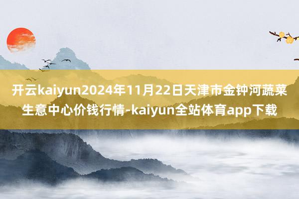 开云kaiyun2024年11月22日天津市金钟河蔬菜生意中心价钱行情-kaiyun全站体育app下载