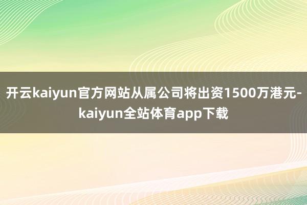 开云kaiyun官方网站从属公司将出资1500万港元-kaiyun全站体育app下载