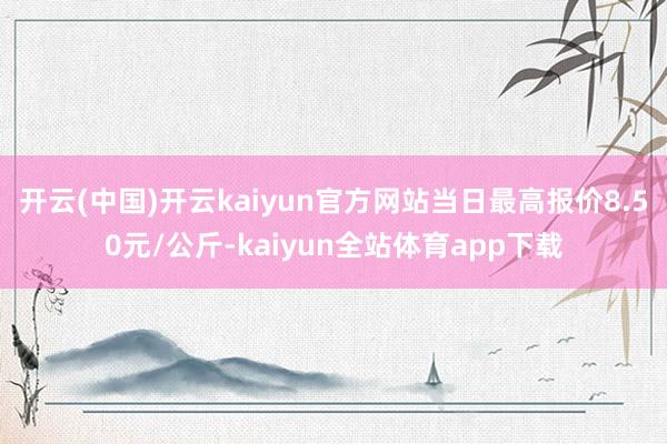 开云(中国)开云kaiyun官方网站当日最高报价8.50元/公斤-kaiyun全站体育app下载