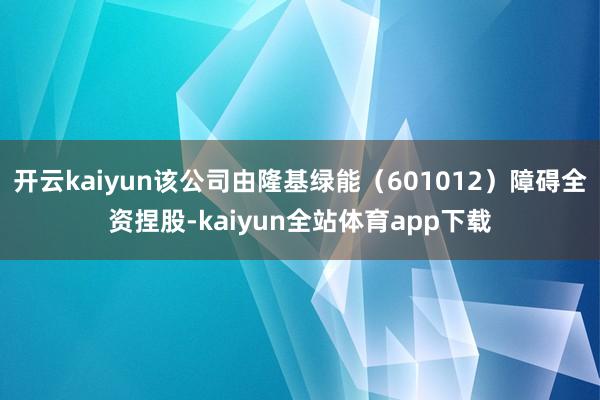 开云kaiyun该公司由隆基绿能（601012）障碍全资捏股-kaiyun全站体育app下载