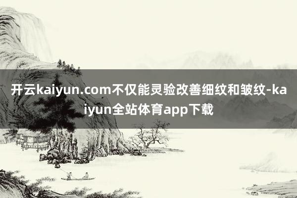 开云kaiyun.com不仅能灵验改善细纹和皱纹-kaiyun全站体育app下载