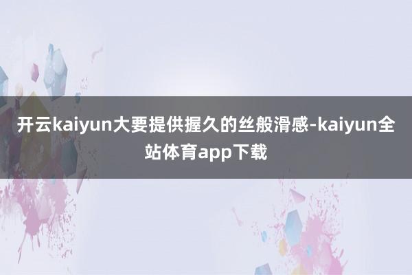 开云kaiyun大要提供握久的丝般滑感-kaiyun全站体育app下载