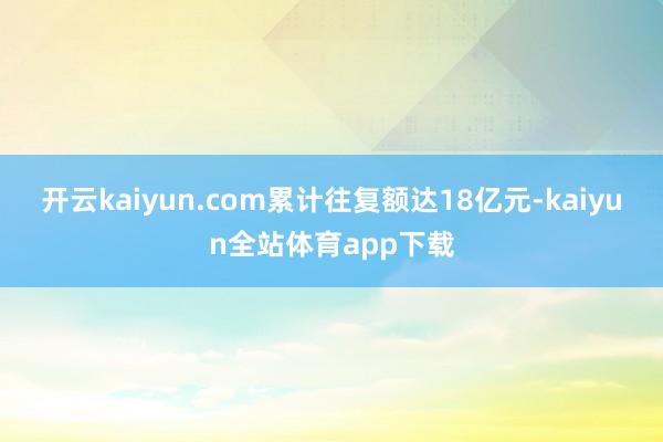 开云kaiyun.com累计往复额达18亿元-kaiyun全站体育app下载