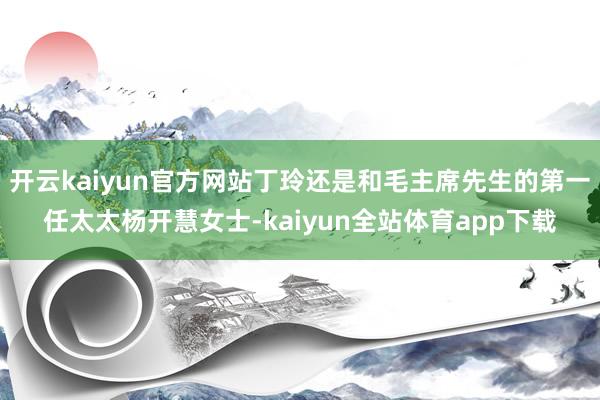 开云kaiyun官方网站丁玲还是和毛主席先生的第一任太太杨开慧女士-kaiyun全站体育app下载