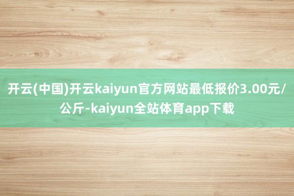 开云(中国)开云kaiyun官方网站最低报价3.00元/公斤-kaiyun全站体育app下载