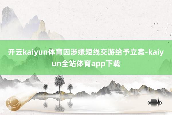 开云kaiyun体育因涉嫌短线交游给予立案-kaiyun全站体育app下载