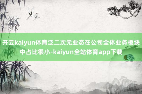 开云kaiyun体育泛二次元业态在公司全体业务板块中占比很小-kaiyun全站体育app下载