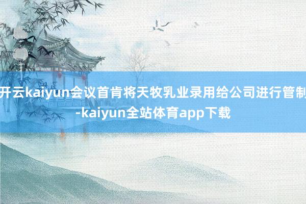 开云kaiyun会议首肯将天牧乳业录用给公司进行管制-kaiyun全站体育app下载