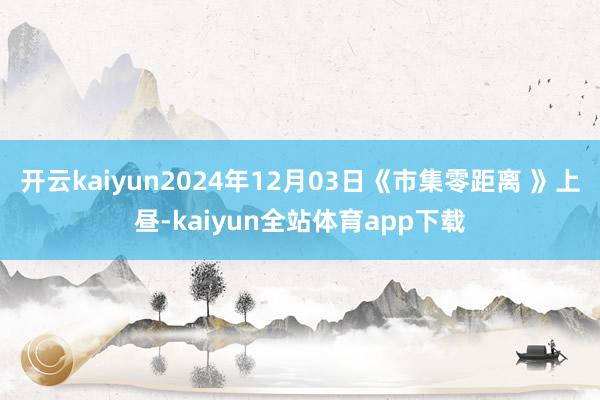 开云kaiyun2024年12月03日《市集零距离 》上昼-kaiyun全站体育app下载