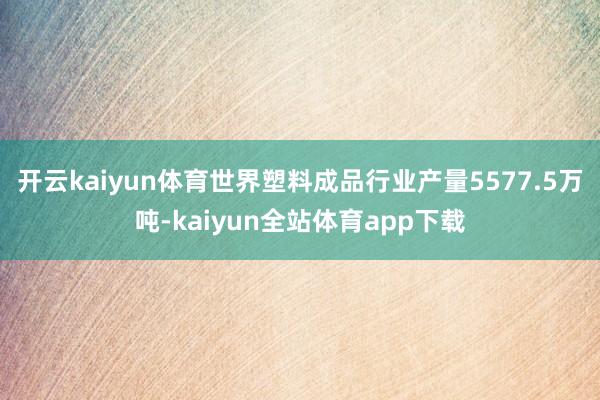 开云kaiyun体育世界塑料成品行业产量5577.5万吨-kaiyun全站体育app下载