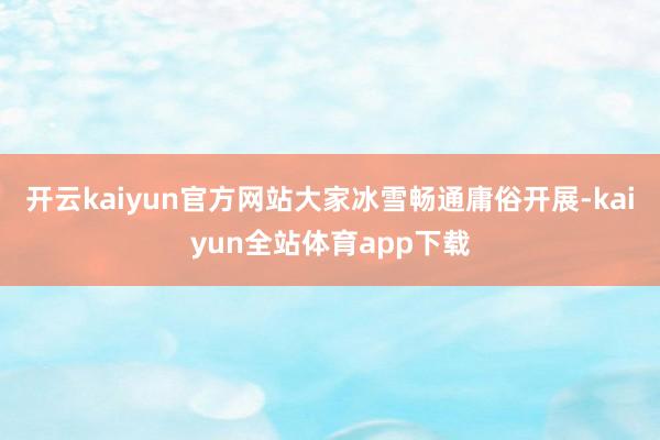 开云kaiyun官方网站大家冰雪畅通庸俗开展-kaiyun全站体育app下载